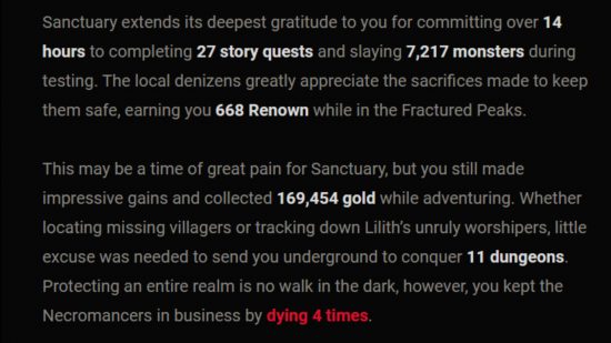 Diablo 4 beta stats email - "Sanctuary extends its deepest gratitude to you for committing over 14 hours to completing 27 story quests and slaying 7,217 monsters during testing. The local denizens greatly appreciate the sacrifices made to keep them safe, earning you 668 Renown while in the Fractured Peaks. This may be a time of great pain for Sanctuary, but you still made impressive gains and collected 169,454 gold while adventuring. Whether locating missing villagers or tracking down Lilith’s unruly worshipers, little excuse was needed to send you underground to conquer 11 dungeons. Protecting an entire realm is no walk in the dark, however, you kept the Necromancers in business by dying 4 times."
