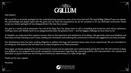 Full statement from Daedalic Entertainment on The Lord of the Rings Gollum. "Dear players, We would like to sincerely apologize for the underwhelming experience many of you have had with The Lord of the Rings Gollum upon its release. We acknowledge and deeply regret that the game did not meet the expectations we set for ourselves or for our dedicated community. Please accept our sincere apologies for any disappointment this may have caused. Our goal as a studio, and as passionate The Lord of the Rings fans, has always been to tell a compelling and immersive story-driven adventure. Crafting a story with Middle-earth as our playground has been the greatest honor - and the biggest challenge we have faced so far. At Daedalic, we understand that a game's success relies on the enjoyment and satisfaction of its players. We genuinely value your feedback and have been actively listening to your voices, reading your comments, and analyzing the constructive criticism and suggestions you have provided. Our development team has been working diligently to address the bugs and technical issues many of you experienced. We are committed to providing you with patches that will allow you to enjoy the game to its fullest potential. Once again, we deeply apologize for any inconvenience caused, and we appreciate your understanding during this time. We will continue to keep you updated on our progress and provide transparent communication regarding the upcoming patches and improvements. Your passion and dedication as players have been the driving force behind our determination to make things right. Thank you for your support. Sincerely, Daedalic Entertainment."