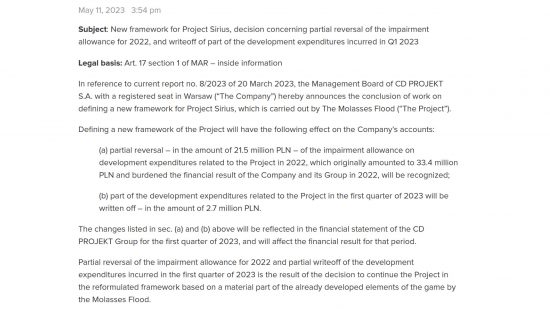 The Witcher Project Sirius - statement to investors from CD Projekt Red: "May 11, 2023 - 3:54pm. Subject: New framework for Project Sirius, decision concerning partial reversal of the impairment allowance for 2022, and writeoff of part of the development expenditures incurred in Q1 2023 Legal basis: Art. 17 section 1 of MAR – inside information In reference to current report no. 8/2023 of 20 March 2023, the Management Board of CD PROJEKT S.A. with a registered seat in Warsaw (“The Company”) hereby announces the conclusion of work on defining a new framework for Project Sirius, which is carried out by The Molasses Flood (“The Project”). Defining a new framework of the Project will have the following effect on the Company’s accounts: (a) partial reversal – in the amount of 21.5 million PLN – of the impairment allowance on development expenditures related to the Project in 2022, which originally amounted to 33.4 million PLN and burdened the financial result of the Company and its Group in 2022, will be recognized; (b) part of the development expenditures related to the Project in the first quarter of 2023 will be written off – in the amount of 2.7 million PLN. The changes listed in sec. (a) and (b) above will be reflected in the financial statement of the CD PROJEKT Group for the first quarter of 2023, and will affect the financial result for that period. Partial reversal of the impairment allowance for 2022 and partial writeoff of the development expenditures incurred in the first quarter of 2023 is the result of the decision to continue the Project in the reformulated framework based on a material part of the already developed elements of the game by the Molasses Flood."