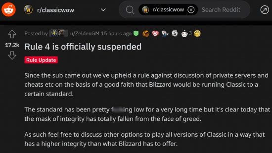 Post on the r/classicwow subreddit reading: "Rule 4 is officially suspended. Since the sub came out we’ve upheld a rule against discussion of private servers and cheats on the basis of a good faith that Blizzard would be running Classic to a certain standard. The standard has been pretty f**king low for a very long time but it’s clear today that the mask of integrity has totally fallen from the face of greed. As such feel free to discuss other options to play all versions of Classic in a way that has a higher integrity than what Blizzard has to offer."