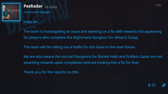 Diablo 4 Dungeon rewards bug - Blizzard's Adam Fletcher posts on the forum: "Hello all - The team is investigating an issue and working on a fix with rewards not appearing for players who complete the Nightmare Dungeon for Akhan’s Grasp. The team will be rolling out a hotfix for this issue in the near future. We are also aware the normal Dungeons for Buried Halls and Endless Gates are not awarding rewards upon completion and are looking into a fix for that. Thank you for the reports on this."