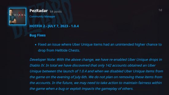 Comment from Diablo Community Manager Adam 'PezRadar' Fletcher on the Blizzard Forums regarding an Uber Unique exploit: "In total, we found that only 142 accounts earned an Uber Unique between the launch of 1.0.4 and when we disabled Uber Unique items from the game on the evening of July 6th.  We do not plan to remove these items from accounts.  Going forward, we may need to take action to maintain fairness within the game when a bug or exploit impacts the gameplay of others."