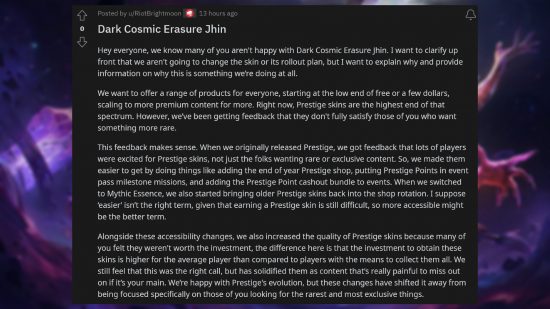 League of Legends $200 skin - Comment from Jeremy 'Brightmoon' Lee: "Hey everyone, we know many of you aren't happy with Dark Cosmic Erasure Jhin. I want to clarify up front that we aren't going to change the skin or its rollout plan, but I want to explain why and provide information on why this is something we’re doing at all. We want to offer a range of products for everyone, starting at the low end of free or a few dollars, scaling to more premium content for more. Right now, Prestige skins are the highest end of that spectrum. However, we’ve been getting feedback that they don't fully satisfy those of you who want something more rare. This feedback makes sense. When we originally released Prestige, we got feedback that lots of players were excited for Prestige skins, not just the folks wanting rare or exclusive content. So, we made them easier to get by doing things like adding the end of year Prestige shop, putting Prestige Points in event pass milestone missions, and adding the Prestige Point cashout bundle to events. When we switched to Mythic Essence, we also started bringing older Prestige skins back into the shop rotation. I suppose ‘easier’ isn’t the right term, given that earning a Prestige skin is still difficult, so more accessible might be the better term. Alongside these accessibility changes, we also increased the quality of Prestige skins because many of you felt they weren't worth the investment, the difference here is that the investment to obtain these skins is higher for the average player than compared to players with the means to collect them all. We still feel that this was the right call, but has solidified them as content that’s really painful to miss out on if it’s your main. We’re happy with Prestige's evolution, but these changes have shifted it away from being focused specifically on those of you looking for the rarest and most exclusive things."