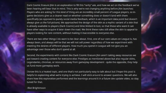 League of Legends $200 skin - Comment from Jeremy 'Brightmoon' Lee: "Dark Cosmic Erasure Jhin is an exploration to fill this “rarity” ask, and how we act on the feedback we've been hearing will bear that in mind. This is why we're not changing anything before Jhin launches: Players who are asking for this kind of thing are an incredibly small percent of League players, so in-game decisions give us a clearer read on whether something does or doesn't land with them specifically (as opposed to purely social media feedback, which is an important data point but doesn't always give us the full picture). We approached the design of the skin as a mythic variant of a skin that is already available to players (Dark Cosmic) and time limited in loot, so that those who want it can have other ways to acquire it later down the road. We think these rules still allow the skin to appeal to players looking for rare content, without making it inaccessible to everyone else. There are two other things I do want to be clear about. First, one of our core values on League is, has always been, and always will be that we will not sell power regardless of how we experiment with meeting the desires of different players. How much you spend in League will not give you an advantage over those who don’t spend at all. Second, the experiments with content like Dark Cosmic Erasure Jhin aren't taking away resources we put toward creating content for everyone else: Prestiges as mentioned above but also regular skins, Legendaries, chromas, or resources away from gameplay development - quite the opposite, they help us fund more gameplay work. I know this is a heated topic, and one that’s not particularly easy to talk about but I hope this post is helpful in explaining what we’re trying to achieve. I will stick around to answer questions. We will also share how this exploration performed and the learnings around it in a future dev update video, so stay tuned for that."