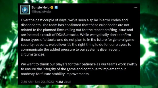 Destiny 2 DDoS attacks - Bungie statement: "Over the past couple of days, we've seen a spike in error codes and disconnects. The team has confirmed that these error codes are not related to the planned fixes rolling out for the recent crafting issue and are instead a result of DDoS attacks. While we typically don't confirm these types of attacks and do not plan to in the future for general game security reasons, we believe it's the right thing to do for our players to communicate the added pressure to our systems given recent circumstances. We want to thank our players for their patience as our teams work swiftly to ensure the integrity of the game and continue to implement our roadmap for future stability improvements."