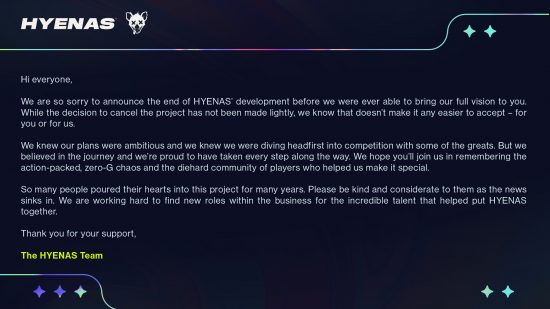 Hyenas canceled - Statement from the team at Creative Assembly: "We are so sorry to announce the end of Hyenas' development before we were ever able to bring our full vision to you. While the decision to cancel the project has not been made lightly, we know that doesn't make it any easier to accept - for you or for us. We knew our plans were ambitious and we knew we were diving headfirst into competition with some of the greats, but we believed in the journey and we're proud to have taken every step along the way. We hope you'll join us in remembering the action-packed, zero-G chaos and the diehard community of players who helped us make it special. So many people poured their hearts into this project for many years. Please be kind and considerate to them as the news sinks in. We are working hard to find new roles within the business for the incredible talent that helped put Hyenas together. Thank you for your support."