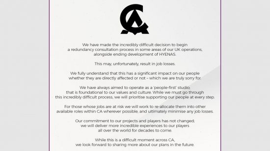 Hyenas Cancelled - Statement from Creative Assembly: "We have made the incredibly difficult decision to begin a redundancy consulatation process in some areas of our UK operations, alongside ending development of Hyenas. This may, unfortunately, result in job losses. We fully understand that this has a significant impact on our people whether they are directly affected or not - which we are truly sorry for. We have always aimed to operate as a 'people first' studio. That is foundational to our values and culture. While we must go through this incredibly difficult process, we will prioritize supporting our people at every step. For those whose jobs are at risk we will work to re-allocate them into other available roles within CA wherever possible, and ultimately minimize any job losses. Our commitment to our projects and players has not changed; we will deliver more incredible experiences to our players all over the world for decades to come. While this is a difficult moment across CA, we look forward to sharing more about our plans in the future."