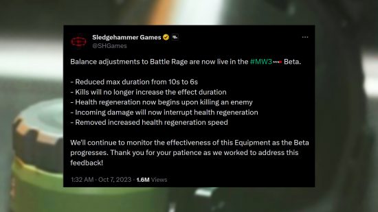 Call of Duty MW3 beta nerf - Message from Sledgehammer Games: "Balance adjustments to Battle Rage are now live in the #MW3 Beta. - Reduced max duration from 10s to 6s - Kills will no longer increase the effect duration - Health regeneration now begins upon killing an enemy - Incoming damage will now interrupt health regeneration - Removed increased health regeneration speed We'll continue to monitor the effectiveness of this Equipment as the Beta progresses. Thank you for your patience as we worked to address this feedback!"