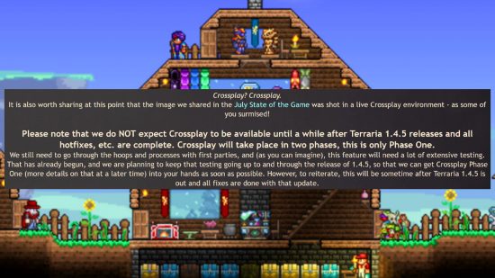 Terraria crossplay testing - Developer Re-Logic writes: "Crossplay? Crossplay. It is also worth sharing at this point that the image we shared in the July State of the Game was shot in a live Crossplay environment - as some of you surmised! Please note that we do NOT expect Crossplay to be available until a while after Terraria 1.4.5 releases and all hotfixes, etc. are complete. Crossplay will take place in two phases, this is only Phase One. We still need to go through the hoops and processes with first parties, and (as you can imagine), this feature will need a lot of extensive testing. That has already begun, and we are planning to keep that testing going up to and through the release of 1.4.5, so that we can get Crossplay Phase One (more details on that at a later time) into your hands as soon as possible. However, to reiterate, this will be sometime after Terraria 1.4.5 is out and all fixes are done with that update."