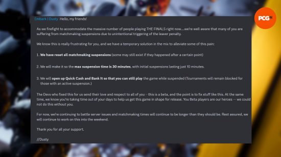 The Finals matchmaking - Message from Embark Studios: "Hello, my friends! As we firefight to accommodate the massive number of people playing THE FINALS right now….we’re well aware that many of you are suffering from matchmaking suspensions due to unintentional triggering of the leaver penalty. We know this is really frustrating for you, and we have a temporary solution in the mix to alleviate some of this pain: We have reset all matchmaking suspensions (some may still exist if they happened after a certain point) We will make it so the max suspension time is 30 minutes, with initial suspensions lasting just 10 minutes. We will open up Quick Cash and Bank It so that you can still play the game while suspended (Tournaments will remain blocked for those with an active suspension.) The Devs who fixed this for us send their love and respect to all of you – this is a beta, and the point is to fix stuff like this. At the same time, we know you’re taking time out of your days to help us get this game in shape for release. You Beta players are our heroes — we could not do this without you. For now, we’re continuing to battle server issues and matchmaking times will continue to be longer than they should be. Rest assured, we will continue to work on this into the weekend. Thank you for all your support. //Dusty"