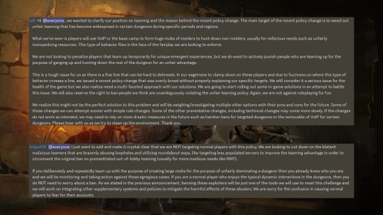 Dark and Darker statement on teaming from the official Discord: "Hi @everyone, we wanted to clarify our position on teaming and the reason behind the recent policy change. The main target of the recent policy change is to weed out unfair teaming that has become widespread in certain dungeons during specific periods and regions. What we’ve seen is players will use VoIP or the base camp to form huge mobs of insiders to hunt down non-insiders, usually for nefarious needs such as unfairly monopolizing resources. This type of behavior flies in the face of the fairplay we are looking to enforce. We are not looking to penalize players that team up temporarily for unique emergent experiences, but we do want to actively punish people who are teaming up for the purpose of ganging up and hunting down the rest of the dungeon for an unfair advantage. This is a tough issue for us as there is a fine line that can be hard to delineate. In our eagerness to clamp down on these players and due to fuzziness on where this type of behavior crosses a line, we issued a recent policy change that was overly broad without properly explaining our specific targets. We still consider it a serious issue for the health of the game but we also realize need a multi-faceted approach with our solutions. We are going to start rolling out some in-game solutions in an attempt to battle this issue. We will also reserve the right to ban people we think are unambiguously violating the unfair teaming policy. Again, we are not against roleplaying for fun. We realize this might not be the perfect solution to this problem and will be weighing/investigating multiple other options with their pros and cons for the future. Some of these changes we can attempt sooner with simple rule changes. Some of the other preventative changes, including technical changes may come more slowly. If the changes do not work as intended, we may need to rely on more drastic measures in the future such as harsher bans for targeted dungeons or the removable of VoIP for certain dungeons. Please bear with us as we try to clean up the environment. Thank you." and " I just want to add and make it crystal clear that we are NOT targeting normal players with this policy. We are looking to cut down on the blatant malicious teamers that are brazenly abusing loopholes and utilizing roundabout ways, like targeting less populated servers to improve the teaming advantage in order to circumvent the original ban on premeditated out-of-lobby teaming (usually for more insidious needs like RMT). If you deliberately and repeatedly team up with the purpose of creating large mobs for the purpose of unfairly dominating a dungeon then you already know who you are and we will be monitoring and taking action against those egregious cases. If you are a normal player who enjoys the typical dynamic interactions in the dungeons, then you do NOT need to worry about a ban. As we stated in the previous announcement, banning these exploiters will be just one of the tools we will use to meet this challenge and we will work on integrating other supplementary systems and policies to mitigate the harmful effects of these abusers. We are sorry for the confusion in causing normal players to fear for their accounts."