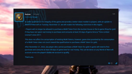 Statement from WoW community manager Randy 'Kaivax' Jordan: "In order to preserve the integrity of the game and provide a better token market to players, with an update to World of Warcraft on Tuesday, November 21, we will enable the following restriction in this region. • Players will no longer be allowed to purchase a WoW Token from the Auction House or the in-game Shop for gold if they have not spent real money to purchase and consume at least 30 days of game time (a “Time Limited License”) since 2017. This does not affect the consumption of existing WoW Tokens, however, game time provided by the consumption of a WoW Token does not count toward the qualification to purchase a WoW Token for gold. After November 21, 2023, any player who cannot purchase a WoW Token for gold in-game will need to first purchase and consume at least 30 days of game time for real money. This can be done on any World of Warcraft account across the player’s Battle.net account to qualify. Thank you."