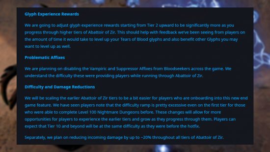 Diablo 4 patch 1.2.3 hotfix 2 - Details on the update from Blizzard community manager Adam 'PezRadar' Fletcher: "Glyph Experience Rewards We are going to adjust glyph experience rewards starting from Tier 2 upward to be significantly more as you progress through higher tiers of Abattoir of Zir. This should help with feedback we’ve been seeing from players on the amount of time it would take to level up your Tears of Blood glyphs and also benefit other Glyphs you may want to level up as well. Problematic Affixes We are planning on disabling the Vampiric and Suppressor Affixes from Bloodseekers across the game. We understand the difficulty these were providing players while running through Abattoir of Zir. Difficulty and Damage Reductions We will be scaling the earlier Abattoir of Zir tiers to be a bit easier for players who are onboarding into this new end game feature. We have seen players note that the difficulty ramp is pretty excessive even on the first tier for those who were able to complete Level 100 Nightmare Dungeons before. These changes will allow for more opportunities for players to experience the earlier tiers and grow as they progress through them. Players can expect that Tier 10 and beyond will be at the same difficulty as they were before the hotfix. Separately, we plan on reducing incoming damage by up to ~20% throughout all tiers of Abattoir of Zir."