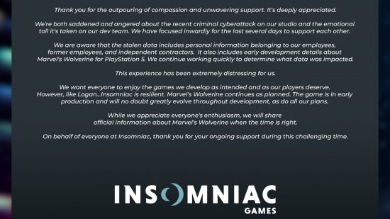 Statement from Insomniac Games: “Thank you for the outpouring of compassion and unwavering support. It’s deeply appreciated. We're both saddened and angered about the recent criminal cyberattack on our studio and the emotional toll it's taken on our dev team. We have focused inwardly for the last several days to support each other. We are aware that the stolen data includes personal information belonging to our employees, former employees, and independent contractors. It also includes early development details about Marvel's Wolverine for PlayStation 5. We continue working quickly to determine what data was impacted. This experience has been extremely distressing for us. We want everyone to enjoy the games we develop as intended and as our players deserve. However, like Logan, Insomniac is resilient. Marvel's Wolverine continues as planned. The game is in early production and will no doubt greatly evolve throughout development, as do all our plans. We will share official information about Marvel's Wolverine when the time is right. On behalf of everyone here, thank you for your ongoing support during this challenging time.”