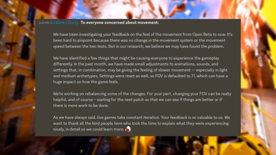 The Finals movement - Statement from Embark Studios: "We have been investigating your feedback on the feel of the movement from Open Beta to now. It’s been hard to pinpoint because there was no change in the movement system or the movement speed between the two tests. But in our research, we believe we may have found the problem. We have identified a few things that might be causing everyone to experience the gameplay differently. In the past month, we have made small adjustments to animations, sounds, and settings that, in combination, may be giving the feeling of slower movement — especially in light and medium archetypes. Settings were reset as well, so FOV is defaulted to 71, which can have a huge impact on how the game feels. We’re working on rebalancing some of the changes. For your part, changing your FOV can be really helpful, and of course – waiting for the next patch so that we can see if things are better or if there is more work to be done. As we have always said, live games take constant iteration. Your feedback is so valuable to us. We want to thank all the kind people here who took the time to explain what they were experiencing nicely, in detail so we could learn more."