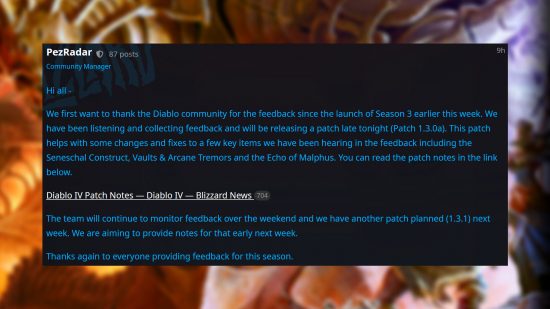 Diablo 4 patch 1.3.1 and 1.3.0a details - Post from Blizzard's Adam Fletcher: "Hi all - We first want to thank the Diablo community for the feedback since the launch of Season 3 earlier this week. We have been listening and collecting feedback and will be releasing a patch late tonight (Patch 1.3.0a). This patch helps with some changes and fixes to a few key items we have been hearing in the feedback including the Seneschal Construct, Vaults & Arcane Tremors and the Echo of Malphus. The team will continue to monitor feedback over the weekend and we have another patch planned (1.3.1) next week. We are aiming to provide notes for that early next week. Thanks again to everyone providing feedback for this season.