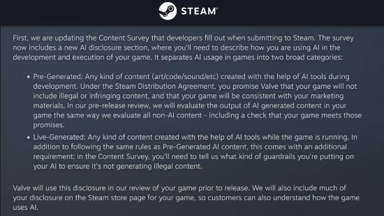 Steam AI rules - Valve statement on AI content types: "First, we are updating the Content Survey that developers fill out when submitting to Steam. The survey now includes a new AI disclosure section, where you'll need to describe how you are using AI in the development and execution of your game. It separates AI usage in games into two broad categories: 1. Pre-Generated: Any kind of content (art/code/sound/etc) created with the help of AI tools during development. Under the Steam Distribution Agreement, you promise Valve that your game will not include illegal or infringing content, and that your game will be consistent with your marketing materials. In our pre-release review, we will evaluate the output of AI generated content in your game the same way we evaluate all non-AI content - including a check that your game meets those promises. 2. Live-Generated: Any kind of content created with the help of AI tools while the game is running. In addition to following the same rules as Pre-Generated AI content, this comes with an additional requirement: in the Content Survey, you'll need to tell us what kind of guardrails you're putting on your AI to ensure it's not generating illegal content. Valve will use this disclosure in our review of your game prior to release. We will also include much of your disclosure on the Steam store page for your game, so customers can also understand how the game uses AI."