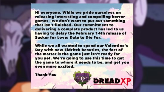 Sucker For Love Delay - Statement from DreadXP: "Hi Everyone. While we pride ourselves on releasing interesting and compelling horror games - we don't want to put out something that isn't finished. Our commitment to delivering a complete product has led us having to delay the February 14th release of Sucker for Love: Date to Die For. While we all wanted to spend out Valentine's Day with new Eldritch beauties, the fact of the matter is the game just isn't ready for you yet. We're going to use this time to get the game to where it needs to be, and get you even more excited."