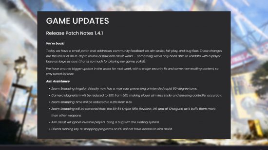 The Finals patch 1.4.1 changes controller aim assist - "Today we have a small patch that addresses community feedback on aim assist, fair play, and bug fixes. These changes are the result of an in-depth review of how aim assist works — something we’ve only been able to validate with a player base as large as ours (thanks so much for playing our game, yolks!). We have another bigger update in the works for next week, with a major security fix and some new exciting content, so stay tuned for that! Aim Assistance Zoom Snapping Angular Velocity now has a max cap, preventing unintended rapid 90-degree turns. Camera Magnetism will be reduced to 35% from 50%, making player aim less sticky and lowering controller accuracy. Zoom Snapping Time will be reduced to 0.25s from 0.3s. Zoom Snapping will be removed from the SR-84 Sniper Rifle, Revolver, LH1, and all Shotguns, as it buffs them more than other weapons. Aim assist will ignore invisible players, fixing a bug with the existing system. Clients running key re-mapping programs on PC will not have access to aim assist."