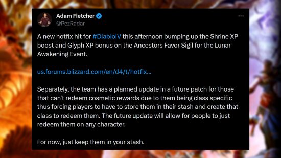 Diablo 4 hotfix 2 - Adam Fletcher via Twitter: "A new hotfix hit for #DiabloIV this afternoon bumping up the Shrine XP boost and Glyph XP bonus on the Ancestors Favor Sigil for the Lunar Awakening Event. Separately, the team has a planned update in a future patch for those that can't redeem cosmetic rewards due to them being class specific thus forcing players to have to store them in their stash and create that class to redeem them. The future update will allow for people to just redeem them on any character. For now, just keep them in your stash."