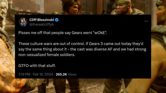 Gears of War - Message from former series lead Cliff Bleszkinski - "Pisses me off that people say Gears went "wOkE". These culture wars are out of control. If Gears 3 came out today they'd say the same thing about it - the cast was diverse AF and we had strong non-sexualized female soldiers. GTFO with that stuff."