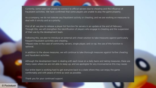 Palworld anti-cheat - Statement from Pocketpair: "Currently, some users are unable to connect to official servers due to cheating and the influence of fraudulent activities. We have confirmed that some players are unable to play the game properly. As a company, we do not tolerate any fraudulent activity or cheating, and we are working on measures to deal with it strictly and as a priority. First of all, we plan to release a player list function for servers in an update at the end of February. Through this, we will strengthen the identification of players who engage in cheating and the suspension of their use by the development team. Following this, we plan to introduce an external anti-cheat solution to take measures against particularly frequent fraudulent activities and cheating. *Please note: In the case of community servers, single player, and co-op, the use of this function is optional. In addition to the above measures, we will continue to take thorough measures against further cheating and fraudulent activities. Although the development team is dealing with each issue on a daily basis and taking measures, there are many cases where we are not able to keep up, and we apologize for any inconvenience this may cause. Our entire team is working hard to get everyone back to a state where they can enjoy the game comfortably and with peace of mind as soon as possible. Thank you for your continued support."