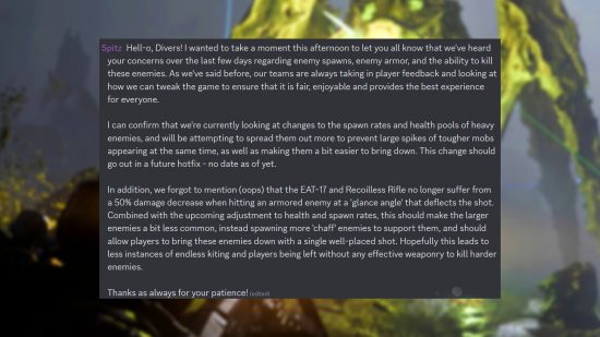 Helldivers 2 enemy spawns - Post from community manager 'Spitz' on Discord: "Hell-o, Divers! I wanted to take a moment this afternoon to let you all know that we've heard your concerns over the last few days regarding enemy spawns, enemy armor, and the ability to kill these enemies. As we've said before, our teams are always taking in player feedback and looking at how we can tweak the game to ensure that it is fair, enjoyable and provides the best experience for everyone. I can confirm that we're currently looking at changes to the spawn rates and health pools of heavy enemies, and will be attempting to spread them out more to prevent large spikes of tougher mobs appearing at the same time, as well as making them a bit easier to bring down. This change should go out in a future hotfix - no date as of yet. In addition, we forgot to mention (oops) that the EAT-17 and Recoilless Rifle no longer suffer from a 50% damage decrease when hitting an armored enemy at a 'glance angle' that deflects the shot. Combined with the upcoming adjustment to health and spawn rates, this should make the larger enemies a bit less common, instead spawning more 'chaff' enemies to support them, and should allow players to bring these enemies down with a single well-placed shot. Hopefully this leads to less instances of endless kiting and players being left without any effective weaponry to kill harder enemies. Thanks as always for your patience!"