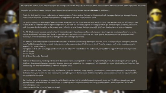 Helldivers 2 message from Arrowhead Game Studios: "This is the first round in a never-ending series of balance changes. And we believe it's important to be completely transparent about our approach to game balance, especially when it comes to weapons and stratagems that you have strong opinions about. Our goal is to give you a wide range of weapon choices, where each gun has its purpose and none is strictly better than another. Sure, you will have your own favorite, but it should come from your personal preference, not from the universally agreed knowledge of which gun is the strongest. Generally, we balance each item according to its quirks, so if a weapon is very effective at what it does, it should come with significant disadvantages to balance its power. The AC-8 Autocannon is a good example of a well-balanced weapon: it packs a powerful punch, has a very good range, but requires you to carry an ammo backpack or have a friend assist you. The GL-21 Grenade Launcher is the opposite example. It's a good general purpose weapon that gives you so much flexibility, it obviously can't deal too much damage without becoming overpowered. But weapons that are both powerful and versatile become a no-brainer choiсe during the weapon selection phase. It robs you of your own agency, as stale "meta" builds force you to make an unfair choice between a fun weapon and an effective one. In short: Powerful weapons can't be too versatile, versatile weapons can't be too powerful. Having said all that, after analyzing player feedback and the data we've collected over the past month, we found three biggest offenders of that principle: SG-225 Breaker RS-422 Railgun SH-32 Shield Generator Backpack All three of those were quite strong with too little downsides, overshadowing all other options on higher difficulty levels. So with this patch, they're getting significant downsides to balance their power. However, we strongly believe that the changes won't ruin this build, but rather help the affected items find their place among the other options and stay effective in capable hands. On a more personal note, I know that having your favorite toy nerfed absolutely sucks. Investing countless hours into mastering a weapon is an incredible dedication from you. which is the main reason we're making this game in the first place. And then having that weapon weakened feels like a punishment for being too good at the game. But I implore you not to compare a changed item with its older version, but to evaluate the existing one as it is and see if it still has a place in your heart. We thank you for your dedication and commitment to spreading Democracy in the most optimal way possible! Now it's up to us to make it as fun and entertaining as we can Oh and we also buffed a bunch of weapons as well!"