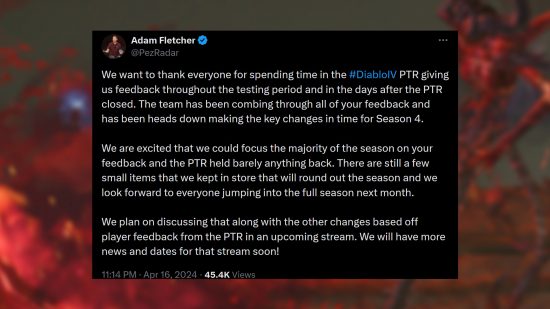 Diablo 4 Season 4 PTR feedback - Adam Fletcher: "We want to thank everyone for spending time in the #DiabloIV PTR giving us feedback throughout the testing period and in the days after the PTR closed. The team has been combing through all of your feedback and has been heads down making the key changes in time for Season 4. We are excited that we could focus the majority of the season on your feedback and the PTR held barely anything back. There are still a few small items that we kept in store that will round out the season and we look forward to everyone jumping into the full season next month. We plan on discussing that along with the other changes based off player feedback from the PTR in an upcoming stream. We will have more news and dates for that stream soon!"