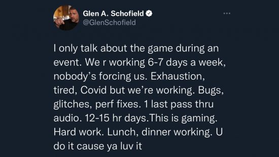 Tweet from Striking Distance Studios CEO Glen Schofield - “I only talk about the game during an event. We are working 6-7 days a week, nobody’s forcing us. Exhaustion, tired, Covid, but we’re working. Bugs, glitches, performance fixes. One last pass through audio. 12-15 hour days. This is gaming. Hard work. Lunch, dinner working. You do it ‘cause ya love it.”